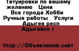 Татуировки,по вашему желанию › Цена ­ 500 - Все города Хобби. Ручные работы » Услуги   . Адыгея респ.,Адыгейск г.